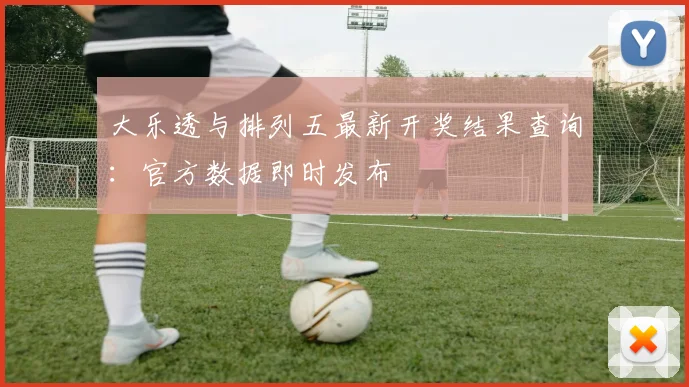 大乐透与排列五最新开奖结果查询：官方数据即时发布